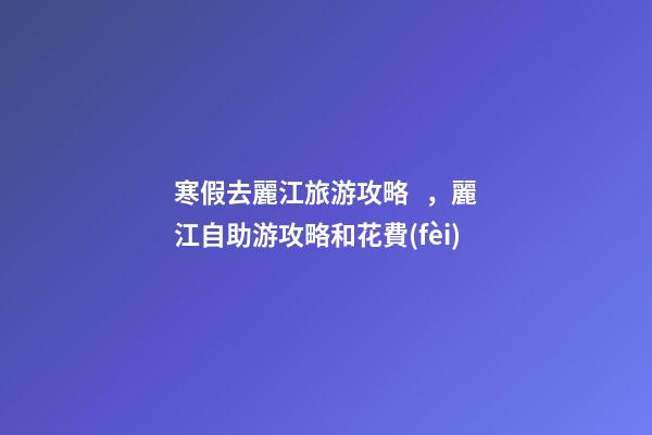 寒假去麗江旅游攻略，麗江自助游攻略和花費(fèi)